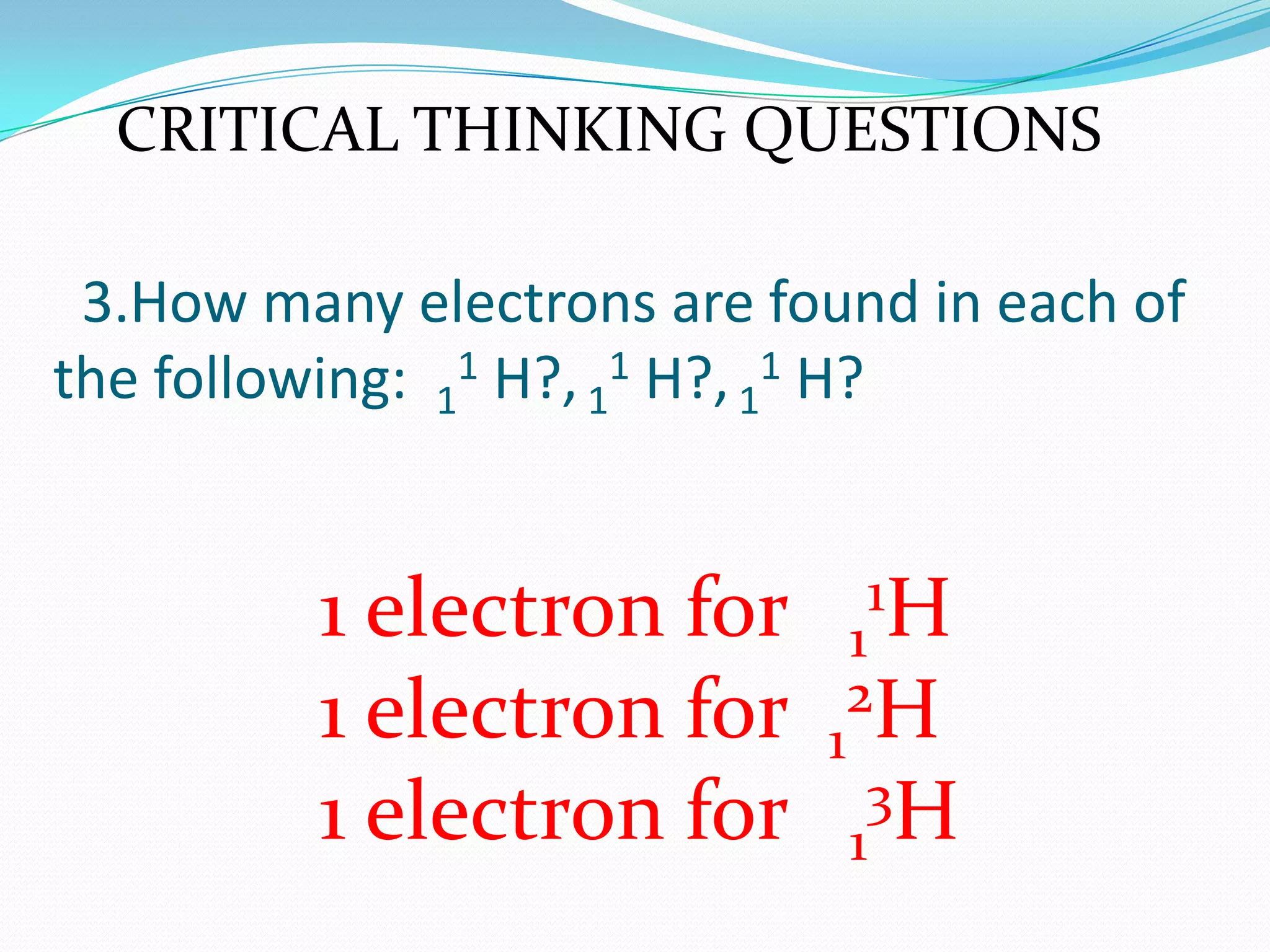 3.How many electrons are found in each of
the following: 1
1 H?,1
1 H?,1
1 H?
1 electron for 1
1H
1 electron for 1
2H
1 electron for 1
3H
CRITICAL THINKING QUESTIONS
 