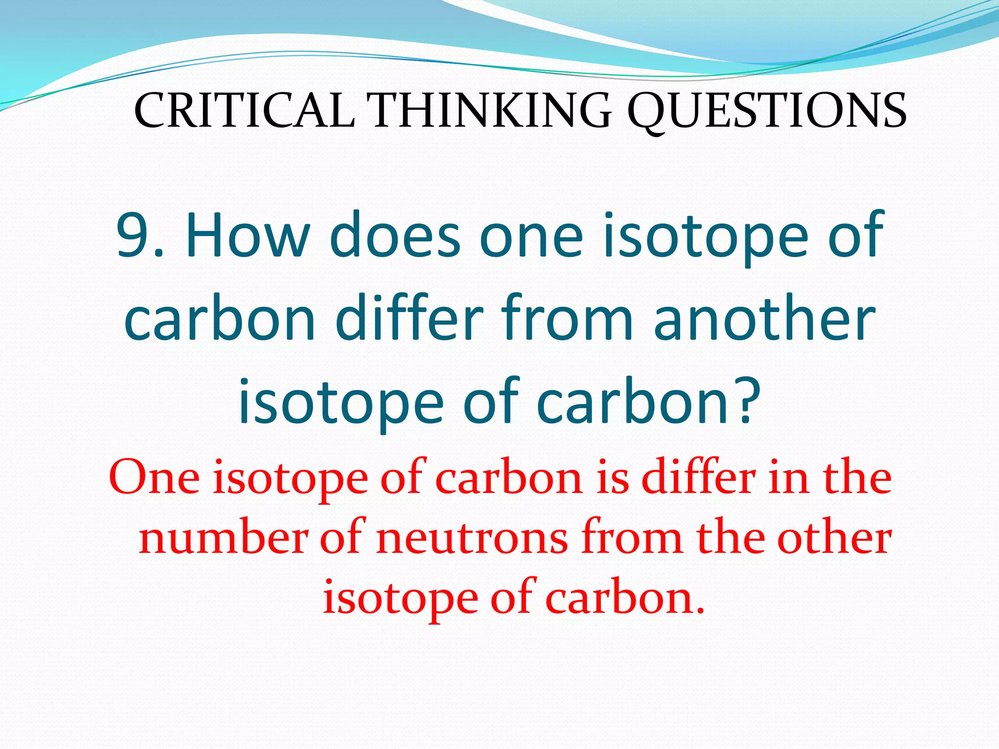 9. How does one isotope of
carbon differ from another
isotope of carbon?
One isotope of carbon is differ in the
number of neutrons from the other
isotope of carbon.
CRITICAL THINKING QUESTIONS
 
