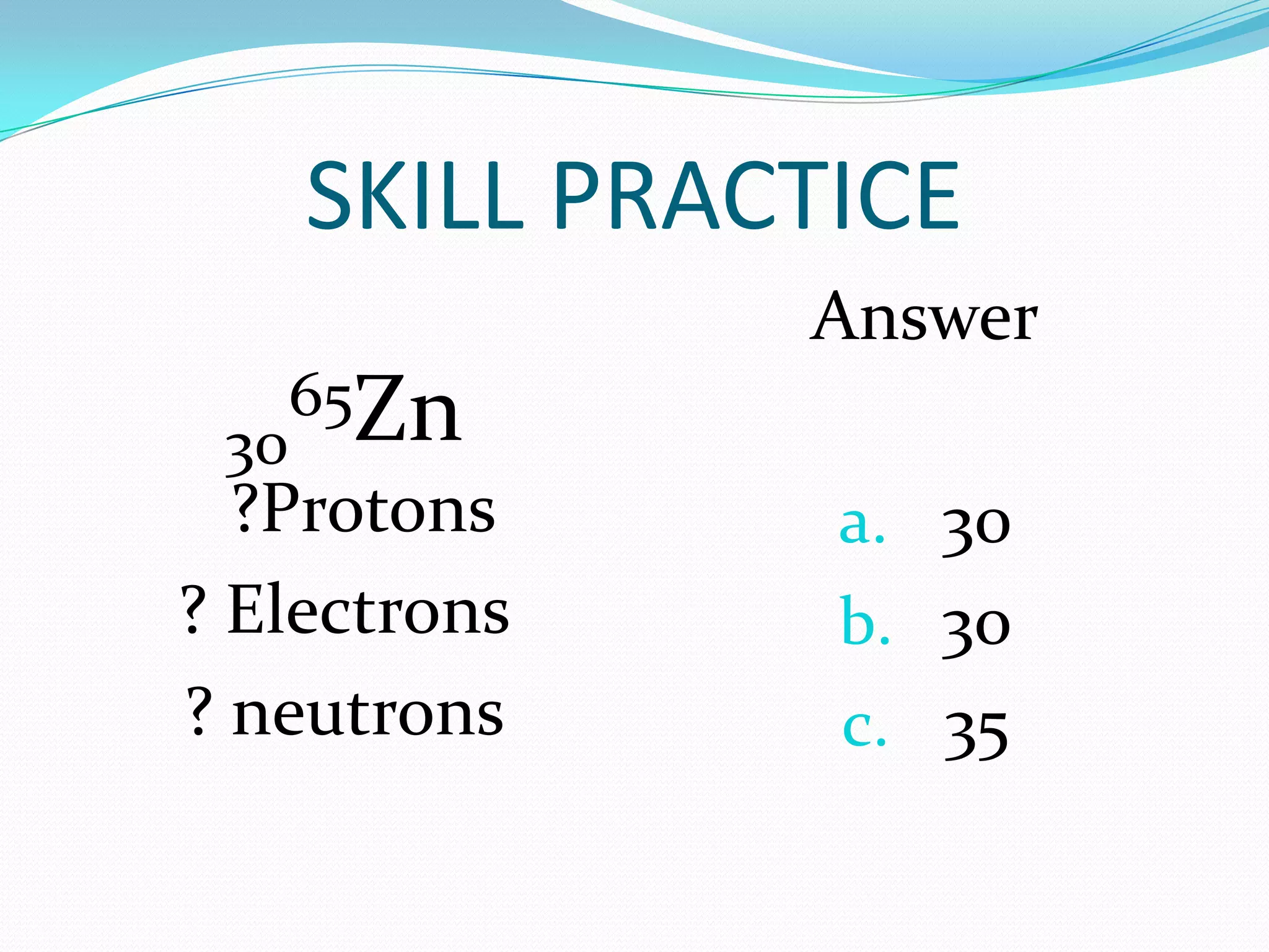 SKILL PRACTICE
30
65Zn
?Protons
? Electrons
? neutrons
Answer
a. 30
b. 3o
c. 35
 