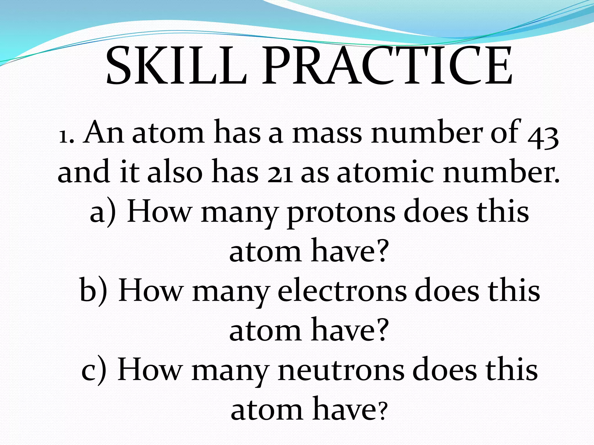 1. An atom has a mass number of 43
and it also has 21 as atomic number.
a) How many protons does this
atom have?
b) How many electrons does this
atom have?
c) How many neutrons does this
atom have?
SKILL PRACTICE
 