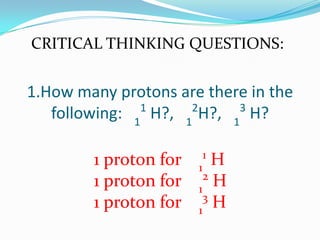 1.How many protons are there in the
following: 1
1
H?, 1
2
H?, 1
3
H?
CRITICAL THINKING QUESTIONS:
1 proton for 1
1
H
1 proton for 1
2
H
1 proton for 1
3
H
 