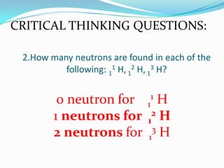 2.How many neutrons are found in each of the
following: 1
1 H, 1
2 H, 1
3 H?
0 neutron for 1
1 H
1 neutrons for 1
2 H
2 neutrons for 1
3 H
CRITICAL THINKING QUESTIONS:
 