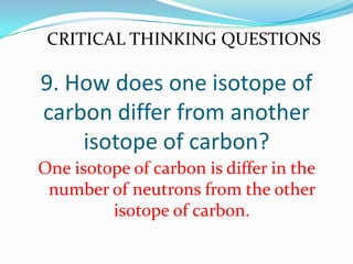 9. How does one isotope of
carbon differ from another
isotope of carbon?
One isotope of carbon is differ in the
number of neutrons from the other
isotope of carbon.
CRITICAL THINKING QUESTIONS
 
