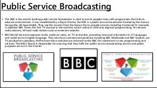 Public Service Broadcasting
 The BBC is the world's leading public service broadcaster is used to enrich people's lives with programmes that inform,
educate and entertain. It was established by a Royal Charter, the BBC is a public service broadcaster funded by the licence
fee paid by UK households. They use the income from the licence fee to provide services including 9 national TV channels,
in addition BBC Three, the first TV channel in the world to switch online in 2016 also regional programming, 10 national
radio stations, 40 local radio stations and an extensive website.
 BBC World Service broadcasts to the world on radio, on TV and online, providing news and information in 27 languages
and world service English language. They also have commercial operations including BBC Worldwide and BBC Studios, our
TV production subsidiary. Profits from these activities are returned to the BBC for investment in new programming and
services. The BBC’s Board is responsible for ensuring that they fulfil the public service broadcasting service and public
purposes set out in the Charter.
 