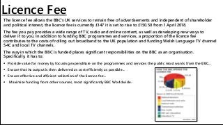 Licence Fee
The licence fee allows the BBC's UK services to remain free of advertisements and independent of shareholder
and political interest, the licence fee is currently £147 it is set to rise to £150.50 from 1 April 2018.
The fee you pay provides a wide range of TV, radio and online content, as well as developing new ways to
deliver it to you. In addition to funding BBC programmes and services, a proportion of the licence fee
contributes to the costs of rolling out broadband to the UK population and funding Welsh Language TV channel
S4C and local TV channels.
The way in which the BBC is funded places significant responsibilities on the BBC as an organisation.
Specifically, it has to:
 Provide value for money by focusing expenditure on the programmes and services the public most wants from the BBC...
 Ensure that its output is then delivered as cost efficiently as possible...
 Ensure effective and efficient collection of the licence fee...
 Maximise funding from other sources, most significantly BBC Worldwide.
 