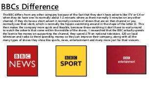 BBCs Difference
The BBC differs from any other company because of the fact that they don’t have adverts like ITV or C4 or
when they do have one its normally about 1-2 minuets where as there normally 5 minutes on any other
channel. If they do have a short advert it normally consists of shows that are on that channel or you
normally see their ident, which is normally the hippos swimming around in the shape of the letter O. This
then makes the company more quick and likeable, berceuse those watching it don't have to wait around
to watch the adverts that come within the middle of the shows. I researched that the BBC actually spends
the licence fee money on supporting the channel, they spend £79 on national television, £20 on local
television and radio so there spending money so they can improve their company, along with all the
many types of shows they show like sports, news, entertainment and many more just for their viewers.
 