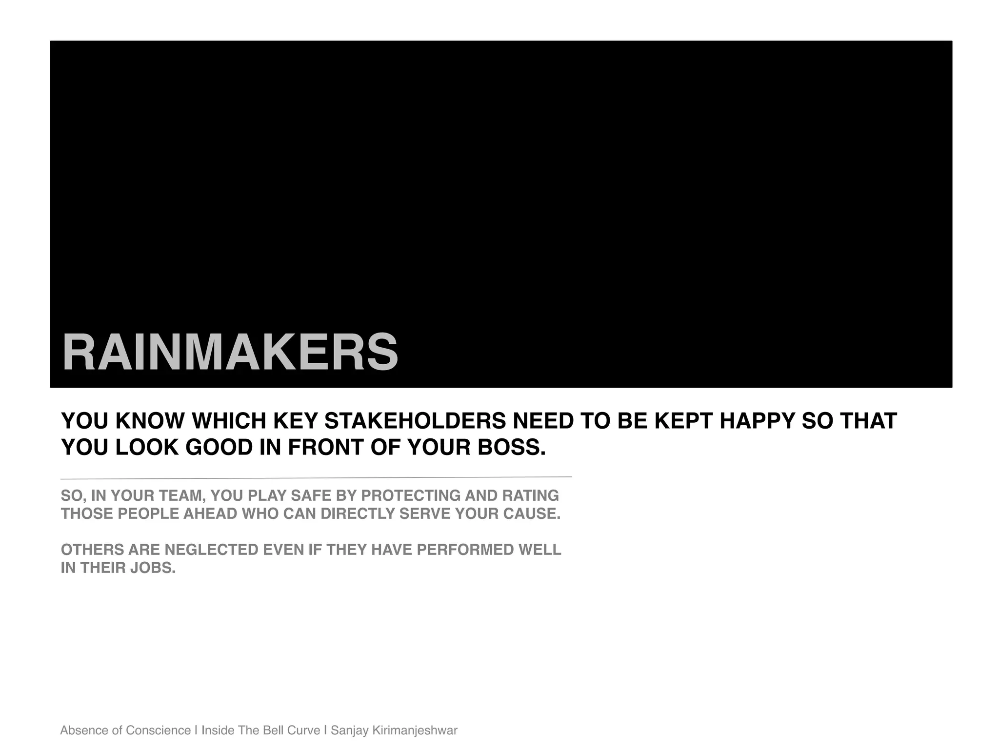 Absence of Conscience | Inside The Bell Curve | Sanjay Kirimanjeshwar
RAINMAKERS
YOU KNOW WHICH KEY STAKEHOLDERS NEED TO BE KEPT HAPPY SO THAT
YOU LOOK GOOD IN FRONT OF YOUR BOSS.
SO, IN YOUR TEAM, YOU PLAY SAFE BY PROTECTING AND RATING
THOSE PEOPLE AHEAD WHO CAN DIRECTLY SERVE YOUR CAUSE.
OTHERS ARE NEGLECTED EVEN IF THEY HAVE PERFORMED WELL
IN THEIR JOBS.
 