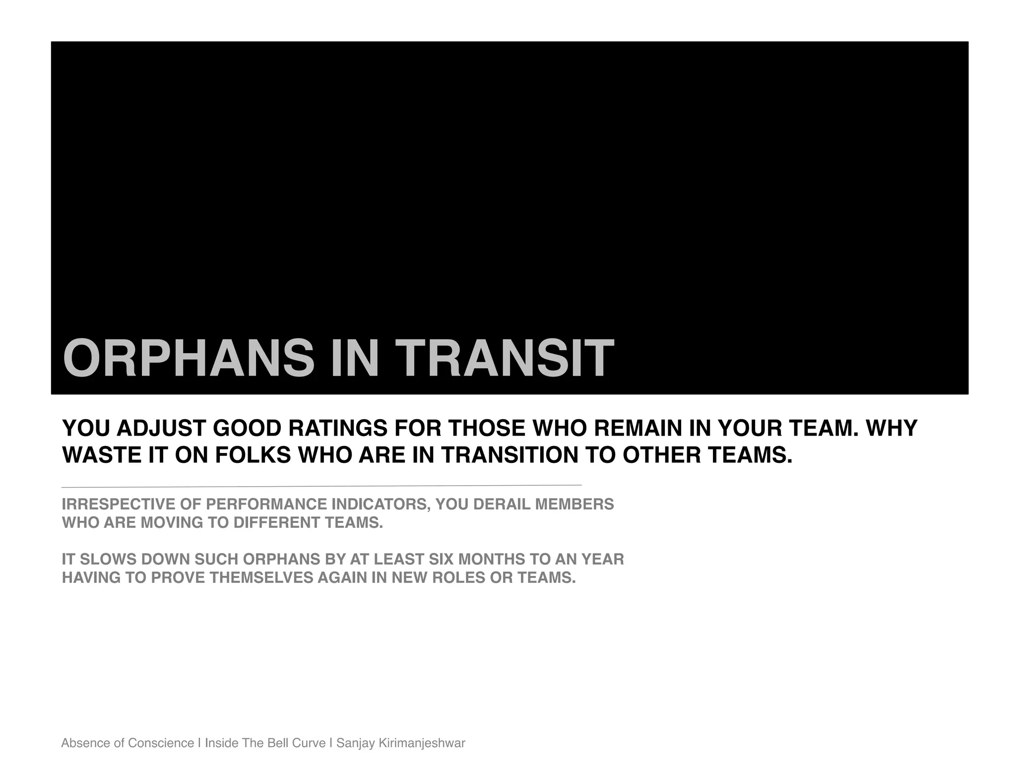 Absence of Conscience | Inside The Bell Curve | Sanjay Kirimanjeshwar
ORPHANS IN TRANSIT
YOU ADJUST GOOD RATINGS FOR THOSE WHO REMAIN IN YOUR TEAM. WHY
WASTE IT ON FOLKS WHO ARE IN TRANSITION TO OTHER TEAMS.
IRRESPECTIVE OF PERFORMANCE INDICATORS, YOU DERAIL MEMBERS
WHO ARE MOVING TO DIFFERENT TEAMS.
IT SLOWS DOWN SUCH ORPHANS BY AT LEAST SIX MONTHS TO AN YEAR
HAVING TO PROVE THEMSELVES AGAIN IN NEW ROLES OR TEAMS.
 