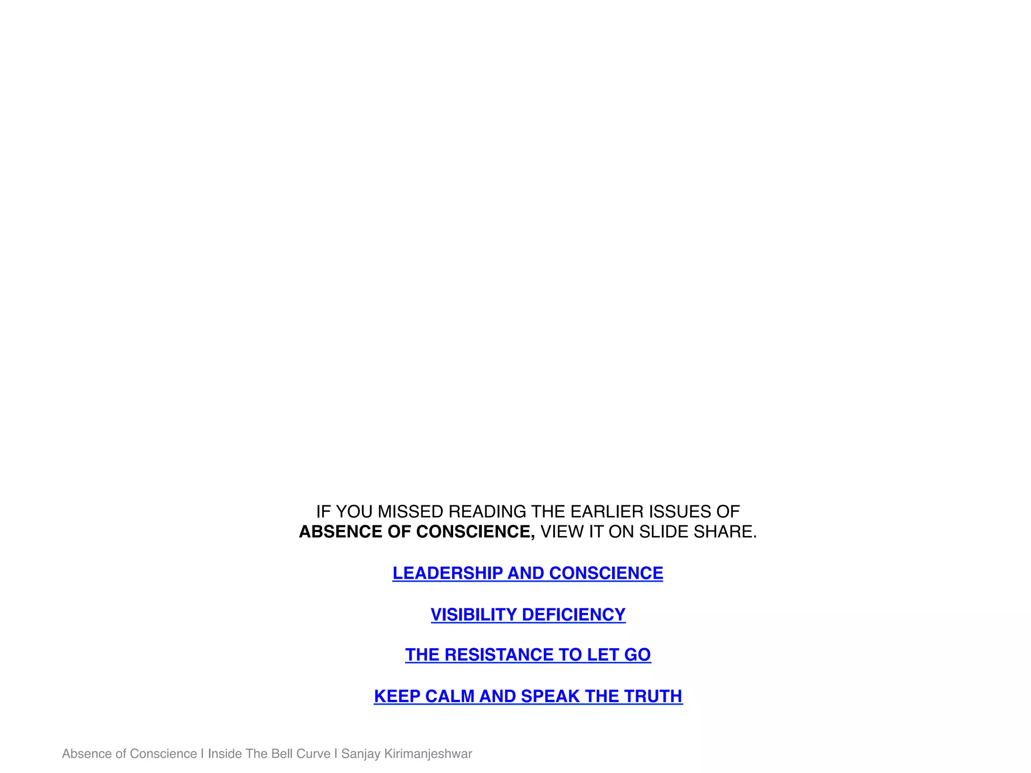 IF YOU MISSED READING THE EARLIER ISSUES OF
ABSENCE OF CONSCIENCE, VIEW IT ON SLIDE SHARE.
LEADERSHIP AND CONSCIENCE
VISIBILITY DEFICIENCY
THE RESISTANCE TO LET GO
KEEP CALM AND SPEAK THE TRUTH
Absence of Conscience | Inside The Bell Curve | Sanjay Kirimanjeshwar
 