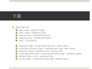 下载 
 缓存年龄计算 
 age_value – Age响应头的值 
 date_value – Date响应头的值 
 request_time – 发起请求的本地时间 
 response_time – 收到响应的本地时间 
 now – 当前本地时间 
 apparent_age = max(0, response_time - date_value); 
 corrected_received_age = max(apparent_age, age_value); 
 response_delay = response_time - request_time; 
 corrected_initial_age = corrected_received_age + response_delay; 
 resident_time = now - response_time; 
 current_age = corrected_initial_age + resident_time; 
 