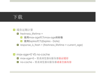 下载 
 缓存过期计算 
 freshness_lifetime = 
 使用max-age时为max-age的秒数 
 使用Expires时为(Expires - Date) 
 response_is_fresh = (freshness_lifetime > current_age) 
 max-age=0 VS no-cache 
 max-age=0 – 要求浏览器向服务器验证缓存 
 no-cache – 要求浏览器向服务器请求全新内容 
 