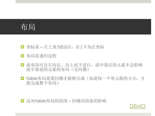 布局 
 坐标系– 左上角为0,0点，右|下为正坐标 
 布局是递归过程 
 流布局可自左向右、自上而下进行，流中靠后的元素不会影响 
流中靠前的元素的布局（无回溯） 
 table布局需要回溯才能够完成（知道每一个单元格的大小，才 
能完成整个布局） 
 反对table布局的原因– 回溯对渲染的影响 
DEMO 
 