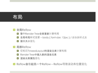 布局 
 全局Reflow 
 整个Render Tree全部重新计算布局 
 全局布局样式变更– body { font-size: 12px; } / 添加新样式表 
 窗口大小变化 
 局部Reflow 
 仅标识为needLayout的渲染元素计算布局 
 Render Tree中插入新的渲染元素 
 渲染元素属性变化 
 Reflow会引起另一个Reflow – Reflow导致滚动条位置变化 
 