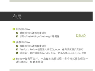 布局 
 同步Reflow 
 全局Reflow通常同步进行 
 读取offsetWidth/offsetHeight等属性 
 异步Reflow 
 局部Reflow通常异步进行 
 FireFox：Reflow任务进入线程Queue，任务调度器负责执行 
 Webkit：定时器遍历Render Tree，布局所有needLayout对象 
 Reflow任务可合并，一次脚本执行过程中多个样式修改仅做一 
次Reflow，但是有阀值 
DEMO 
 