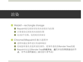 渲染 
 Webkit – rectangle storage 
 Repaint前先将原有矩形内容保存为位图 
 计算重绘后的矩形内容的位图 
 比对2个位图，仅绘制差异部分 
 Chrome的Repaint在独立进程中 
 进程间通过事件进行传递和响应 
 绘制监听器负责监听重绘事件，把事件委托给Render Tree的根 
 Repaint永远从Render Tree的根开始，遍历并找到需要重绘的节 
点，对节点调用重绘（递归至叶子节点） 
