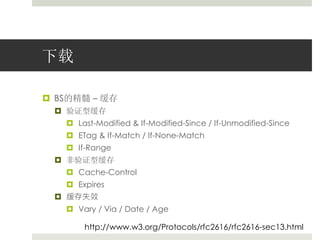 下载 
 BS的精髓– 缓存 
 验证型缓存 
 Last-Modified & If-Modified-Since / If-Unmodified-Since 
 ETag & If-Match / If-None-Match 
 If-Range 
 非验证型缓存 
 Cache-Control 
 Expires 
 缓存失效 
 Vary / Via / Date / Age 
http://www.w3.org/Protocols/rfc2616/rfc2616-sec13.html 
 