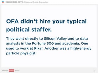 INSIDE THE CAVE: Obama’s Digital Campaign
Published by Research
OFA didn’t hire your typical
political staffer.
They went directly to Silicon Valley and to data
analysts in the Fortune 500 and academia. One
used to work at Pixar. Another was a high-energy
particle physicist.
12
 