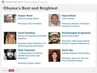 INSIDE THE CAVE: Obama’s Digital Campaign
Published by Research
Harper Reed
Chief Technology Officer
Previously: CTO, Threadless
Rayid Ghani
Chief Scientist
Previously: Director of Analytics
Research, Accenture
Carol Davidsen
Director of Integration and Media
Targeting
Previously: Navic Networks, a TV
startup acquired by Microsoft
Michelangelo D'Agostino
Senior Data Analyst
Previously: High-energy particle
physicist, Argonne National Lab
Mark Trammell
"Undersecretary for Internet
Wildlife Preservation and
Regulation"
Previously: Design, Twitter
Kevin Der
Software Engineer (Technology)
Previously: Quora; Sr. Tech. Dir.,
Pixar Animation Studios
13
Obama's Best and Brightest
 