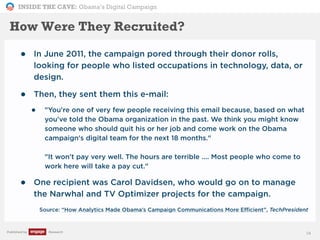 INSIDE THE CAVE: Obama’s Digital Campaign
Published by Research
How Were They Recruited?
• In June 2011, the campaign pored through their donor rolls,
looking for people who listed occupations in technology, data, or
design.
• Then, they sent them this e-mail:
• "You're one of very few people receiving this email because, based on what
you've told the Obama organization in the past. We think you might know
someone who should quit his or her job and come work on the Obama
campaign's digital team for the next 18 months."
"It won't pay very well. The hours are terrible .... Most people who come to
work here will take a pay cut."
• One recipient was Carol Davidsen, who would go on to manage
the Narwhal and TV Optimizer projects for the campaign.
• Source: “How Analytics Made Obama’s Campaign Communications More Efficient”, TechPresident
14
 