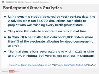 INSIDE THE CAVE: Obama’s Digital Campaign
Published by Research
• Using dynamic models powered by voter contact data, the
Analytics team ran 66,000 simulations each night to
project who was winning every battleground state.
• They used this data to allocate resources in real-time.
• In Ohio, OFA had ballot test data on 29,000 voters, more
than 1% of the electorate, allowing for deep demographic
analysis.
• The final simulations were accurate to within 0.2% in Ohio
and 0.4% in Florida, but were 1% too cautious in Colorado.
Sources: "How Obama's data crunchers helped him win" TIME; "Messina: Obama Won On The Small Stuff" Buzzfeed
20
Battleground States Analytics
 