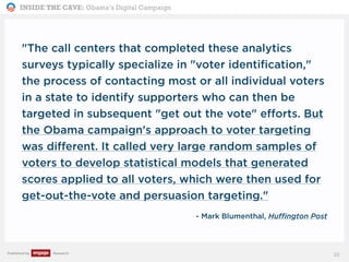 INSIDE THE CAVE: Obama’s Digital Campaign
Published by Research
"The call centers that completed these analytics
surveys typically specialize in "voter identification,"
the process of contacting most or all individual voters
in a state to identify supporters who can then be
targeted in subsequent "get out the vote" efforts. But
the Obama campaign's approach to voter targeting
was different. It called very large random samples of
voters to develop statistical models that generated
scores applied to all voters, which were then used for
get-out-the-vote and persuasion targeting."
- Mark Blumenthal, Huffington Post
22
 
