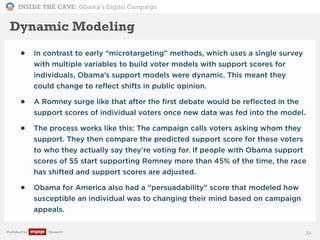 INSIDE THE CAVE: Obama’s Digital Campaign
Published by Research
Dynamic Modeling
• In contrast to early “microtargeting” methods, which uses a single survey
with multiple variables to build voter models with support scores for
individuals, Obama’s support models were dynamic. This meant they
could change to reflect shifts in public opinion.
• A Romney surge like that after the first debate would be reflected in the
support scores of individual voters once new data was fed into the model.
• The process works like this: The campaign calls voters asking whom they
support. They then compare the predicted support score for those voters
to who they actually say they’re voting for. If people with Obama support
scores of 55 start supporting Romney more than 45% of the time, the race
has shifted and support scores are adjusted.
• Obama for America also had a “persuadability” score that modeled how
susceptible an individual was to changing their mind based on campaign
appeals.
24
 