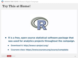 INSIDE THE CAVE: Obama’s Digital Campaign
Published by Research
• R is a free, open source statistical software package that
was used for analytics projects throughout the campaign.
• Download it: http://www.r-project.org/
• Coursera class: https://www.coursera.org/course/compdata
26
Try This at Home!
 