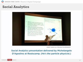 INSIDE THE CAVE: Obama’s Digital Campaign
Published by Research 27
Social Analytics presentation delivered by Michelangelo
D'Agostino at Rootscamp. (He's the particle physicist.)
Social Analytics
CREDIT: SARAH LAI STIRLAND/TECHPRESIDENT
 