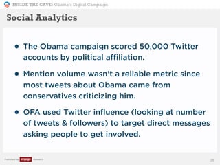 INSIDE THE CAVE: Obama’s Digital Campaign
Published by Research
• The Obama campaign scored 50,000 Twitter
accounts by political affiliation.
• Mention volume wasn't a reliable metric since
most tweets about Obama came from
conservatives criticizing him.
• OFA used Twitter influence (looking at number
of tweets & followers) to target direct messages
asking people to get involved.
28
Social Analytics
 