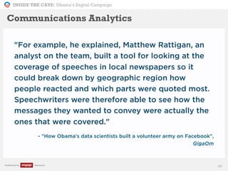 INSIDE THE CAVE: Obama’s Digital Campaign
Published by Research
"For example, he explained, Matthew Rattigan, an
analyst on the team, built a tool for looking at the
coverage of speeches in local newspapers so it
could break down by geographic region how
people reacted and which parts were quoted most.
Speechwriters were therefore able to see how the
messages they wanted to convey were actually the
ones that were covered."
- "How Obama's data scientists built a volunteer army on Facebook",
GigaOm
29
Communications Analytics
 
