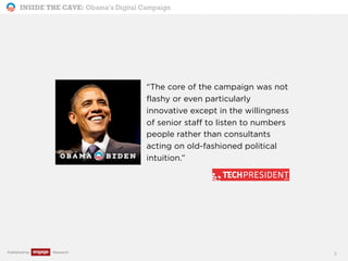 INSIDE THE CAVE: Obama’s Digital Campaign
Published by Research
“The core of the campaign was not
flashy or even particularly
innovative except in the willingness
of senior staff to listen to numbers
people rather than consultants
acting on old-fashioned political
intuition.”
3
 