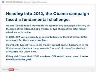 INSIDE THE CAVE: Obama’s Digital Campaign
Published by Research
Heading into 2012, the Obama campaign
faced a fundamental challenge.
Obama '08 had raised more more money than any campaign in history on
the back of the Internet. $500 million, or two-thirds of the total money
raised, came in online.
In 2012, OFA was universally expected to become the first billion-dollar
campaign. But there was a problem.
Incumbents typically raise more money, but not online. Ensconced in the
White House, they lack the grassroots "oomph" of come-from-behind
campaigns like Obama '08.
If they didn't beat their 2008 numbers, OFA would never come close to
the billion-dollar goal.
33
 
