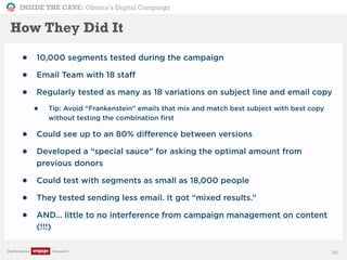 INSIDE THE CAVE: Obama’s Digital Campaign
Published by Research
• 10,000 segments tested during the campaign
• Email Team with 18 staff
• Regularly tested as many as 18 variations on subject line and email copy
• Tip: Avoid “Frankenstein” emails that mix and match best subject with best copy
without testing the combination first
• Could see up to an 80% difference between versions
• Developed a “special sauce” for asking the optimal amount from
previous donors
• Could test with segments as small as 18,000 people
• They tested sending less email. It got “mixed results.”
• AND... little to no interference from campaign management on content
(!!!)
38
How They Did It
 