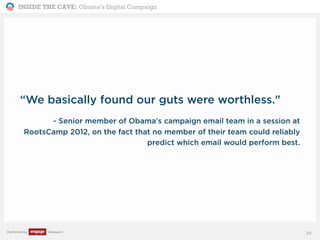 INSIDE THE CAVE: Obama’s Digital Campaign
Published by Research 39
“We basically found our guts were worthless."
- Senior member of Obama's campaign email team in a session at
RootsCamp 2012, on the fact that no member of their team could reliably
predict which email would perform best.
 