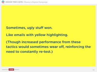 INSIDE THE CAVE: Obama’s Digital Campaign
Published by Research
Sometimes, ugly stuff won.
Like emails with yellow highlighting.
(Though increased performance from these
tactics would sometimes wear off, reinforcing the
need to constantly re-test.)
40
 