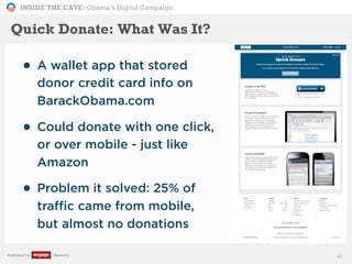 INSIDE THE CAVE: Obama’s Digital Campaign
Published by Research
• A wallet app that stored
donor credit card info on
BarackObama.com
• Could donate with one click,
or over mobile - just like
Amazon
• Problem it solved: 25% of
traffic came from mobile,
but almost no donations
41
Quick Donate: What Was It?
 