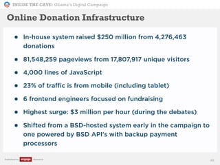 INSIDE THE CAVE: Obama’s Digital Campaign
Published by Research
• In-house system raised $250 million from 4,276,463
donations
• 81,548,259 pageviews from 17,807,917 unique visitors
• 4,000 lines of JavaScript
• 23% of traffic is from mobile (including tablet)
• 6 frontend engineers focused on fundraising
• Highest surge: $3 million per hour (during the debates)
• Shifted from a BSD-hosted system early in the campaign to
one powered by BSD API's with backup payment
processors
45
Online Donation Infrastructure
 