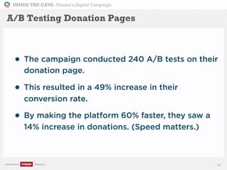 INSIDE THE CAVE: Obama’s Digital Campaign
Published by Research
• The campaign conducted 240 A/B tests on their
donation page.
• This resulted in a 49% increase in their
conversion rate.
• By making the platform 60% faster, they saw a
14% increase in donations. (Speed matters.)
47
A/B Testing Donation Pages
 