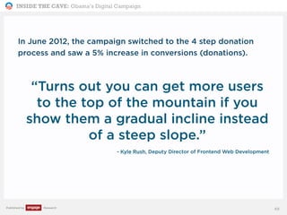 INSIDE THE CAVE: Obama’s Digital Campaign
Published by Research
In June 2012, the campaign switched to the 4 step donation
process and saw a 5% increase in conversions (donations).
“Turns out you can get more users
to the top of the mountain if you
show them a gradual incline instead
of a steep slope.”
- Kyle Rush, Deputy Director of Frontend Web Development
49
 