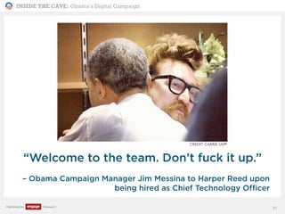 INSIDE THE CAVE: Obama’s Digital Campaign
Published by Research
“Welcome to the team. Don’t fuck it up.”
– Obama Campaign Manager Jim Messina to Harper Reed upon
being hired as Chief Technology Officer
51
CREDIT: CARRIE SAPP
 