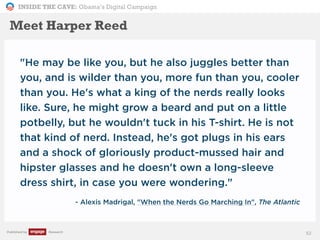 INSIDE THE CAVE: Obama’s Digital Campaign
Published by Research
"He may be like you, but he also juggles better than
you, and is wilder than you, more fun than you, cooler
than you. He's what a king of the nerds really looks
like. Sure, he might grow a beard and put on a little
potbelly, but he wouldn't tuck in his T-shirt. He is not
that kind of nerd. Instead, he's got plugs in his ears
and a shock of gloriously product-mussed hair and
hipster glasses and he doesn't own a long-sleeve
dress shirt, in case you were wondering."
- Alexis Madrigal, "When the Nerds Go Marching In", The Atlantic
52
Meet Harper Reed
 