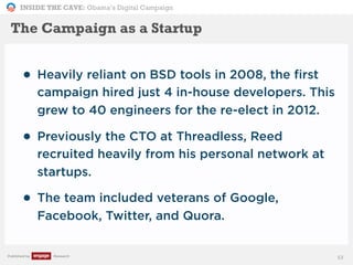 INSIDE THE CAVE: Obama’s Digital Campaign
Published by Research
• Heavily reliant on BSD tools in 2008, the first
campaign hired just 4 in-house developers. This
grew to 40 engineers for the re-elect in 2012.
• Previously the CTO at Threadless, Reed
recruited heavily from his personal network at
startups.
• The team included veterans of Google,
Facebook, Twitter, and Quora.
53
The Campaign as a Startup
 