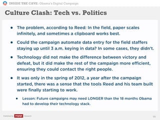 INSIDE THE CAVE: Obama’s Digital Campaign
Published by Research
• The problem, according to Reed: In the field, paper scales
infinitely, and sometimes a clipboard works best.
• Could the campaign automate data entry for the field staffers
staying up until 3 a.m. keying in data? In some cases, they didn't.
• Technology did not make the difference between victory and
defeat, but it did make the rest of the campaign more efficient,
ensuring they could contact the right people.
• It was only in the spring of 2012, a year after the campaign
started, there was a sense that the tools Reed and his team built
were finally starting to work.
• Lesson: Future campaigns may need LONGER than the 18 months Obama
had to develop their technology stack.
56
Culture Clash: Tech vs. Politics
 