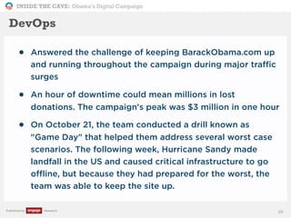 INSIDE THE CAVE: Obama’s Digital Campaign
Published by Research
• Answered the challenge of keeping BarackObama.com up
and running throughout the campaign during major traffic
surges
• An hour of downtime could mean millions in lost
donations. The campaign's peak was $3 million in one hour
• On October 21, the team conducted a drill known as
"Game Day" that helped them address several worst case
scenarios. The following week, Hurricane Sandy made
landfall in the US and caused critical infrastructure to go
offline, but because they had prepared for the worst, the
team was able to keep the site up.
58
DevOps
 