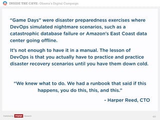 INSIDE THE CAVE: Obama’s Digital Campaign
Published by Research
“Game Days” were disaster preparedness exercises where
DevOps simulated nightmare scenarios, such as a
catastrophic database failure or Amazon’s East Coast data
center going offline.
It’s not enough to have it in a manual. The lesson of
DevOps is that you actually have to practice and practice
disaster recovery scenarios until you have them down cold.
“We knew what to do. We had a runbook that said if this
happens, you do this, this, and this.”
- Harper Reed, CTO
60
 