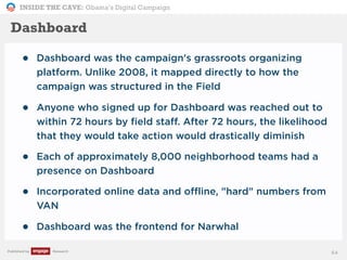 INSIDE THE CAVE: Obama’s Digital Campaign
Published by Research
• Dashboard was the campaign's grassroots organizing
platform. Unlike 2008, it mapped directly to how the
campaign was structured in the Field
• Anyone who signed up for Dashboard was reached out to
within 72 hours by field staff. After 72 hours, the likelihood
that they would take action would drastically diminish
• Each of approximately 8,000 neighborhood teams had a
presence on Dashboard
• Incorporated online data and offline, "hard" numbers from
VAN
• Dashboard was the frontend for Narwhal
64
Dashboard
 