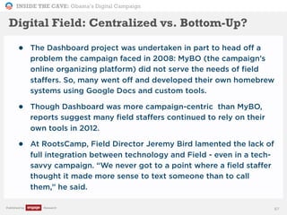 INSIDE THE CAVE: Obama’s Digital Campaign
Published by Research
Digital Field: Centralized vs. Bottom-Up?
• The Dashboard project was undertaken in part to head off a
problem the campaign faced in 2008: MyBO (the campaign’s
online organizing platform) did not serve the needs of field
staffers. So, many went off and developed their own homebrew
systems using Google Docs and custom tools.
• Though Dashboard was more campaign-centric than MyBO,
reports suggest many field staffers continued to rely on their
own tools in 2012.
• At RootsCamp, Field Director Jeremy Bird lamented the lack of
full integration between technology and Field - even in a tech-
savvy campaign. “We never got to a point where a field staffer
thought it made more sense to text someone than to call
them,” he said.
67
 