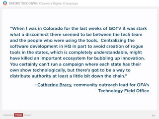 INSIDE THE CAVE: Obama’s Digital Campaign
Published by Research
“When I was in Colorado for the last weeks of GOTV it was stark
what a disconnect there seemed to be between the tech team
and the people who were using the tools. Centralizing the
software development in HQ in part to avoid creation of rogue
tools in the states, which is completely understandable, might
have killed an important ecosystem for bubbling up innovation.
You certainly can’t run a campaign where each state has their
own show technologically, but there’s got to be a way to
distribute authority at least a little bit down the chain.”
- Catherine Bracy, community outreach lead for OFA’s
Technology Field Office
68
 