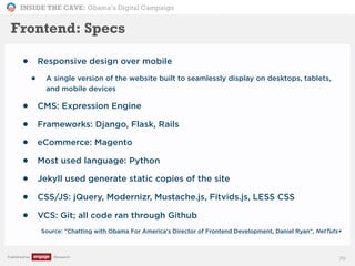 INSIDE THE CAVE: Obama’s Digital Campaign
Published by Research
• Responsive design over mobile
• A single version of the website built to seamlessly display on desktops, tablets,
and mobile devices
• CMS: Expression Engine
• Frameworks: Django, Flask, Rails
• eCommerce: Magento
• Most used language: Python
• Jekyll used generate static copies of the site
• CSS/JS: jQuery, Modernizr, Mustache.js, Fitvids.js, LESS CSS
• VCS: Git; all code ran through Github
Source: "Chatting with Obama For America's Director of Frontend Development, Daniel Ryan", NetTuts+
70
Frontend: Specs
 