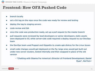 INSIDE THE CAVE: Obama’s Digital Campaign
Published by Research
• branch locally
• set a Git tag on the repo once the code was ready for review and testing
• deploy the tag to staging servers
• code review and QA
• once the code was production ready, set up a pull request to the master branch
• pull requests were reviewed by lead developers or senior developers; static assets
were deployed to S3, while server-side code required a deploy request to our DevOps
team
• the DevOps team used Puppet and Gippetto to create apk distros for the Linux boxes
• small code changes would get deployed on the fly; large ones would get built out
under new server clusters, tested internally and then swapped in place of the old
version
• - "Chatting with Obama For America's Director of Frontend Development, Daniel
Ryan", NetTuts+
72
Frontend: How OFA Pushed Code
 